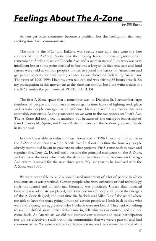 lings A The A-Zon:  by Bill Burns  AS you get older memories become a problem but the feclings of that very exciting time | will communicate.  The time of the IVCF and Baklava was twenty years ago, they were the fore  runners of the A-Zone. Sprite was the moving force in those organizations. | remember at Sprite’ place on Lincoln Ave. and a womyn named Judy who was very intelligent but at some point decided 10 become a layer. In that time sets and fund fasers were held at various people’s homes to spread the basics of Anaschism and et peaple to consider establishing a space as one choice of faclitating Anarchism, The years of 1990-1994 T had my own taxi cab and was deiving 85 hours a week. So my partcipation in this movement at this dme was not full but [ did write articles the IPCF under the pen name of PURPLE BRUISE  “The first A-Zone space that | remember was on Division St. | semember large fumbers of peopl  ind loud ruckus meetings. In time factional fighting took place and cerain people emerged as an informal hierarchy within a process that was ostensibly consensus. As the years went on we went o the two spaces on North Ave. The A-Zone did not grow in numbers but because of the energetic leadership of Kim F, James M., Sprite, and Eileen R, the influcnce of the A-Zone grew worlduide  In dime T was able to reduce my taxi houes and in 1996 1 became fully active in the A-Zone in our last space on North Ave. In about his time the four key people already mentioned began o gravitate 10 other projects. Vie S. came back to town and together she, Tony D, Darrell and [ became the principal energizers of the A-Zone, and we were the ones who made the decision to relocate the A-Zone on Chicago Ave. where is stayed for the nest three years. My last year 1o be involved with the A-Zone was 199,  Wewere never able to build a broad based movement of 2 lot of people in which true consensus was practiced. Certain people who were articulate or had technology skills dominated and an informal hierarchy was practiced. Unless that informal hieraschy was adequately replaced, each time certain key people ef,then the energies of the A-Zone flagied, and over time the Rachels and Mike Dis of the world where nat able to keep the space going | think of certain people as  look back n time who. were more quier, less aggressive, who 1 believe were not heard. They had something t0 say but drifted avay. Other folks came in, felt who s in control, and did not come back. As Anarchists we did not increa   our number and mass participation nor did we effectively reach out (o the communities that we were a part of and find common issues. We were not able to effectively transeend the culture that most of us 